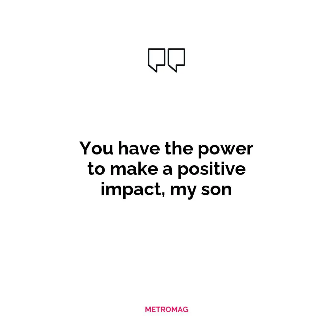 You have the power to make a positive impact, my son
