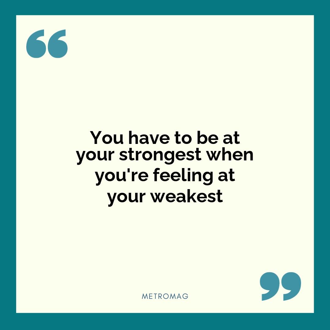 You have to be at your strongest when you're feeling at your weakest