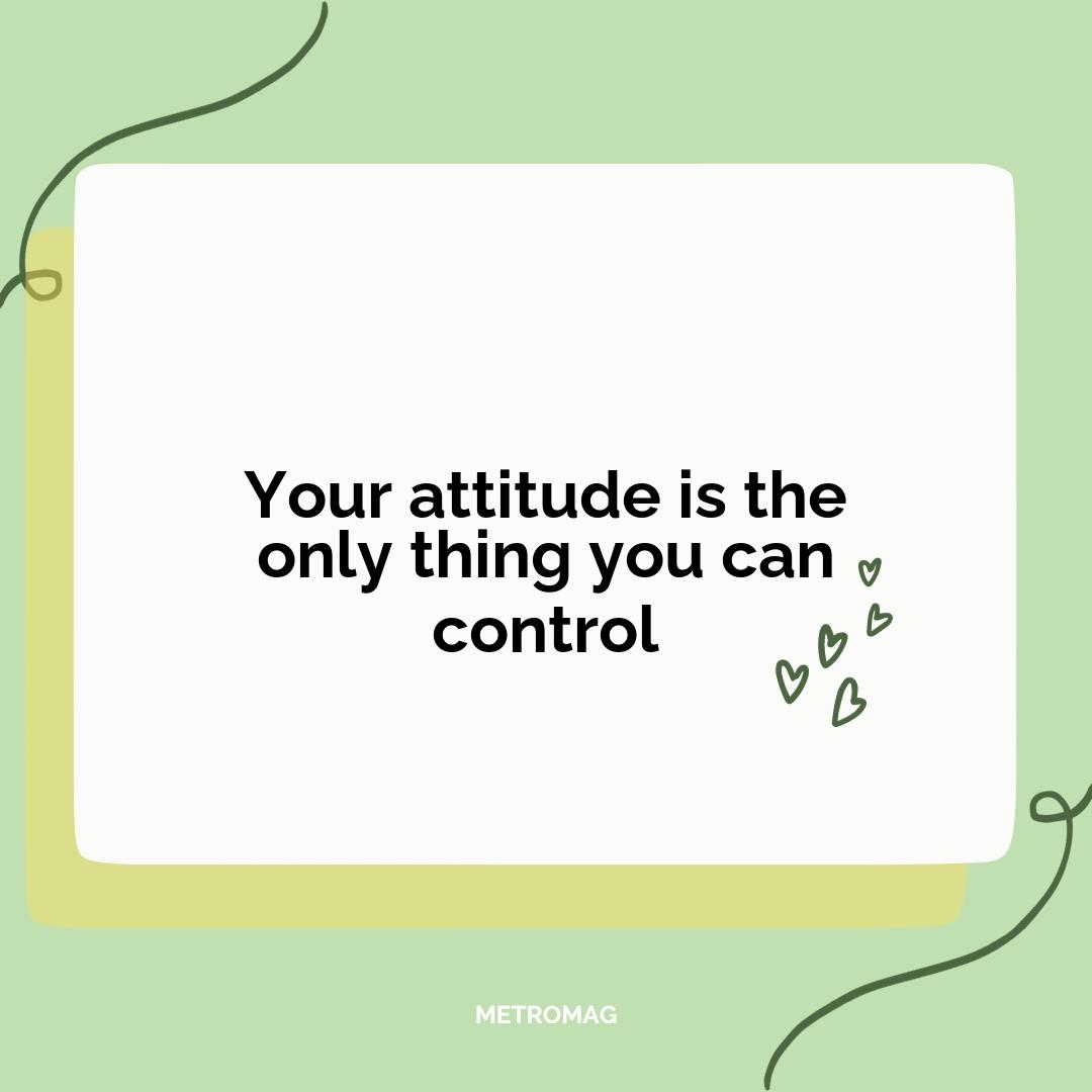 Your attitude is the only thing you can control