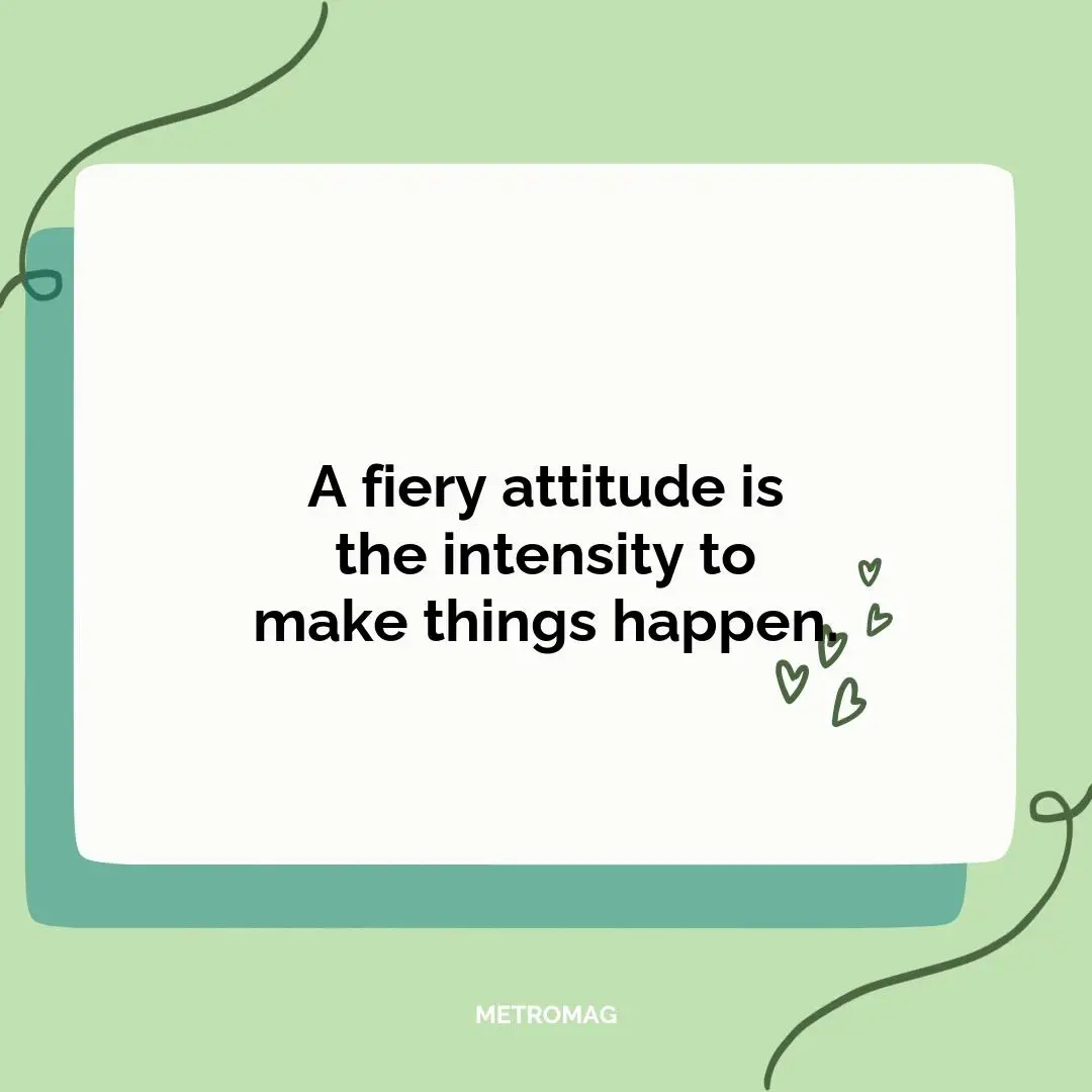 A fiery attitude is the intensity to make things happen.