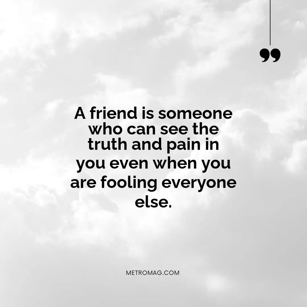 A friend is someone who can see the truth and pain in you even when you are fooling everyone else.