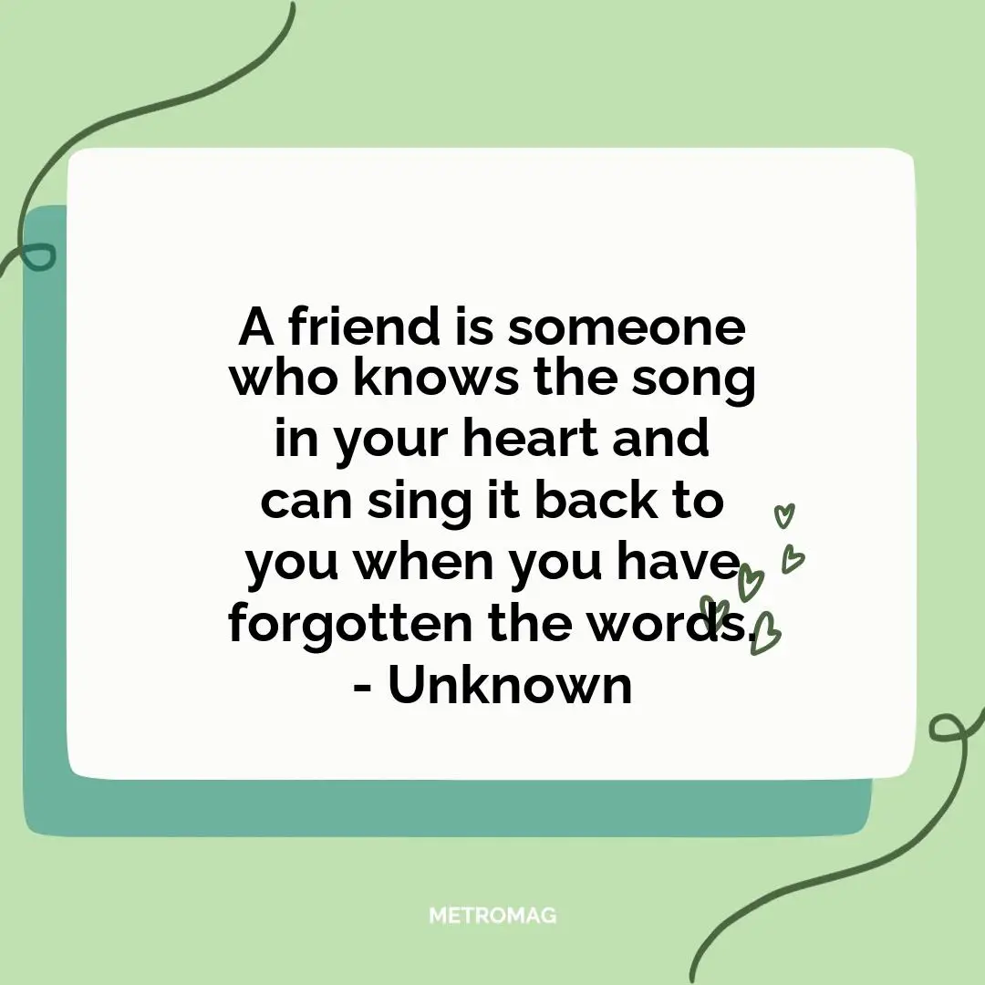A friend is someone who knows the song in your heart and can sing it back to you when you have forgotten the words. - Unknown