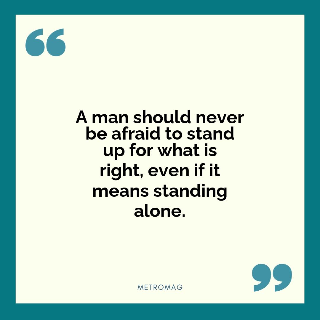 A man should never be afraid to stand up for what is right, even if it means standing alone.