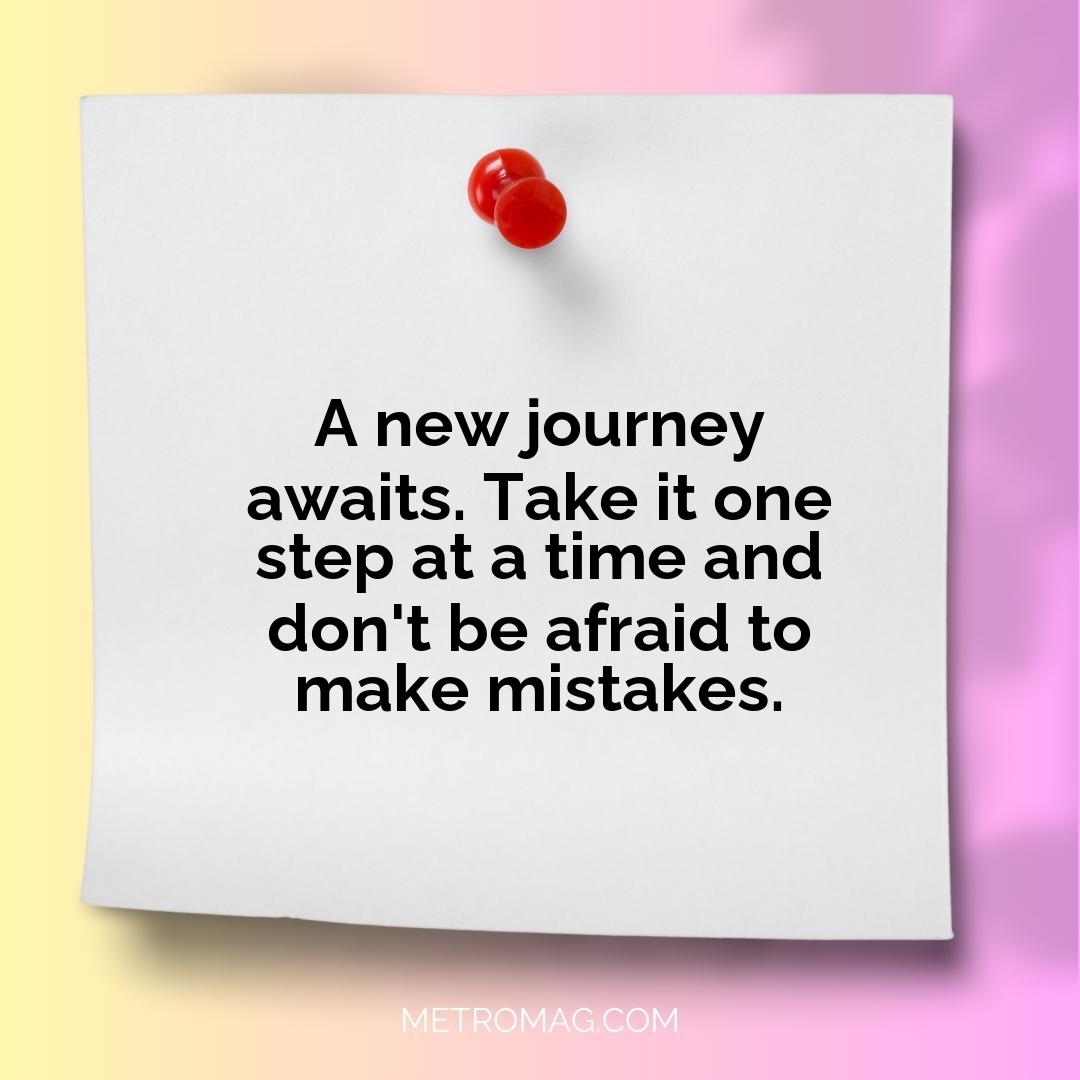 A new journey awaits. Take it one step at a time and don't be afraid to make mistakes.