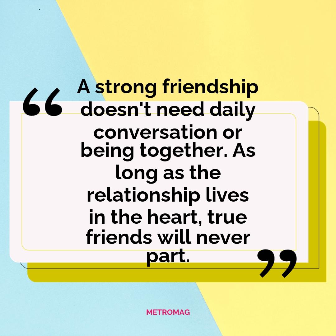 A strong friendship doesn't need daily conversation or being together. As long as the relationship lives in the heart, true friends will never part.