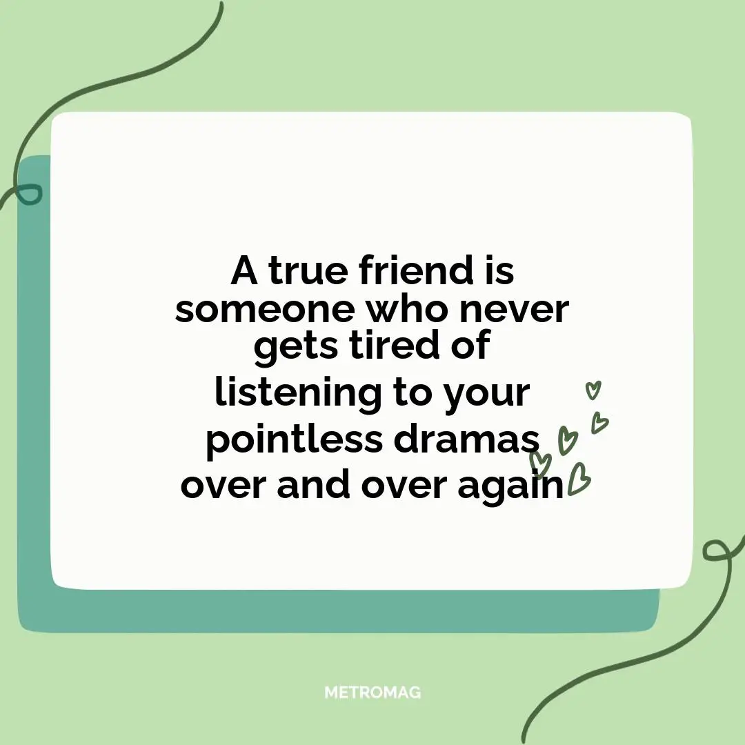 A true friend is someone who never gets tired of listening to your pointless dramas over and over again