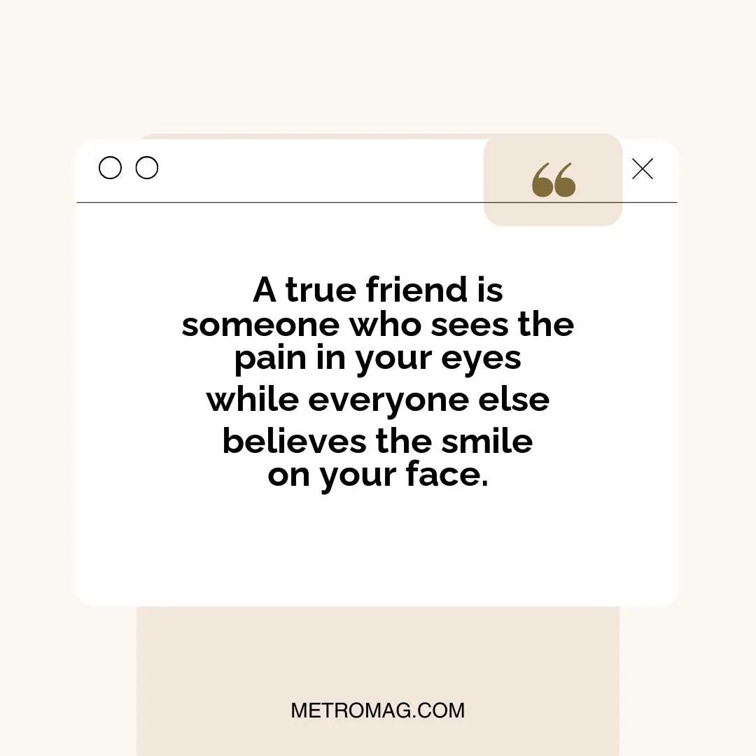A true friend is someone who sees the pain in your eyes while everyone else believes the smile on your face.