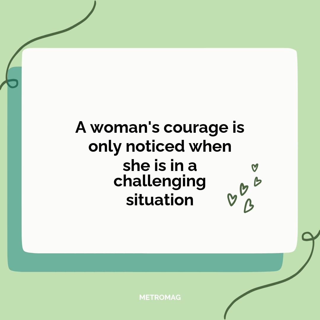 A woman's courage is only noticed when she is in a challenging situation