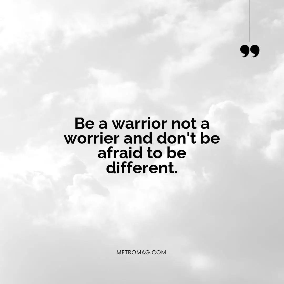 Be a warrior not a worrier and don't be afraid to be different.