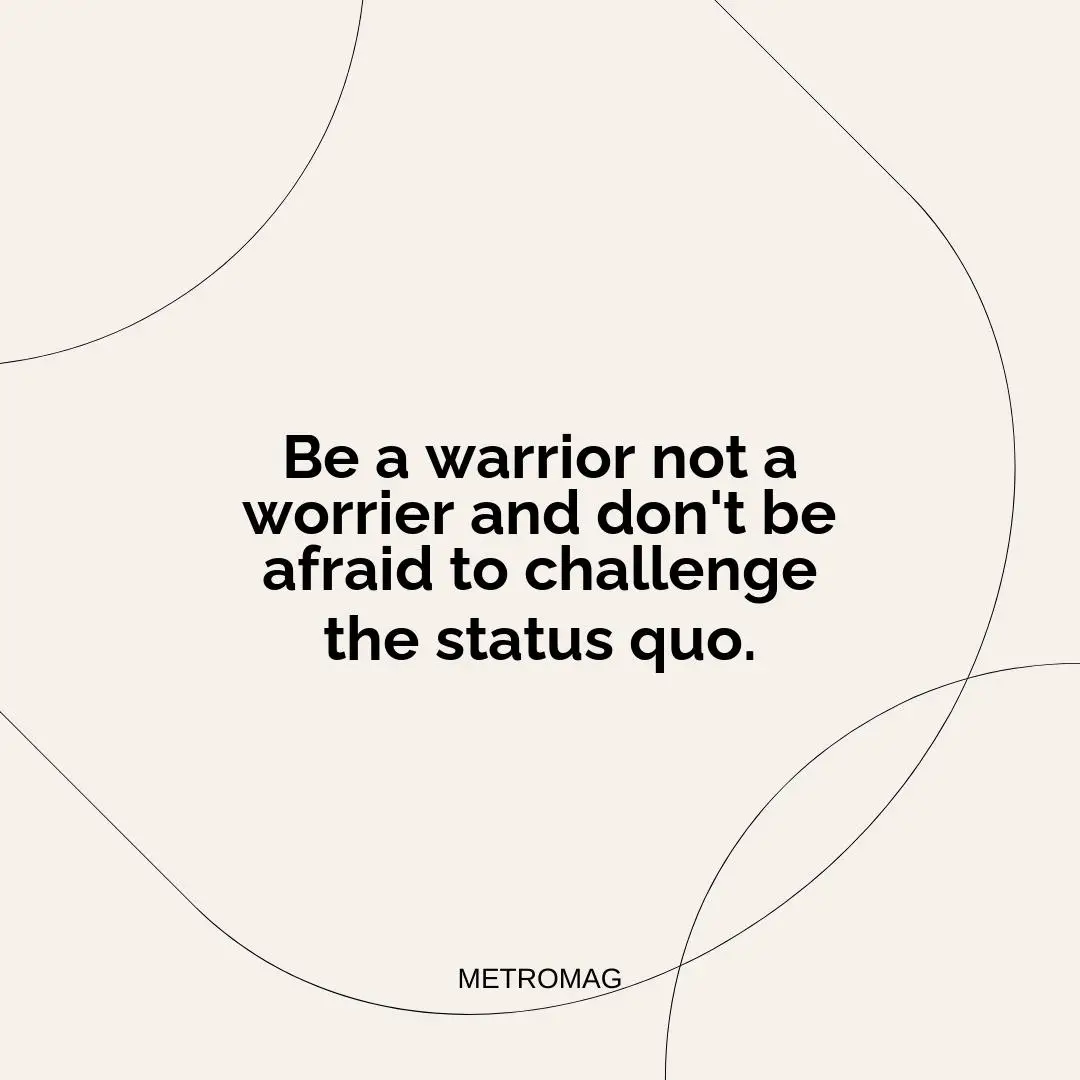 Be a warrior not a worrier and don't be afraid to challenge the status quo.