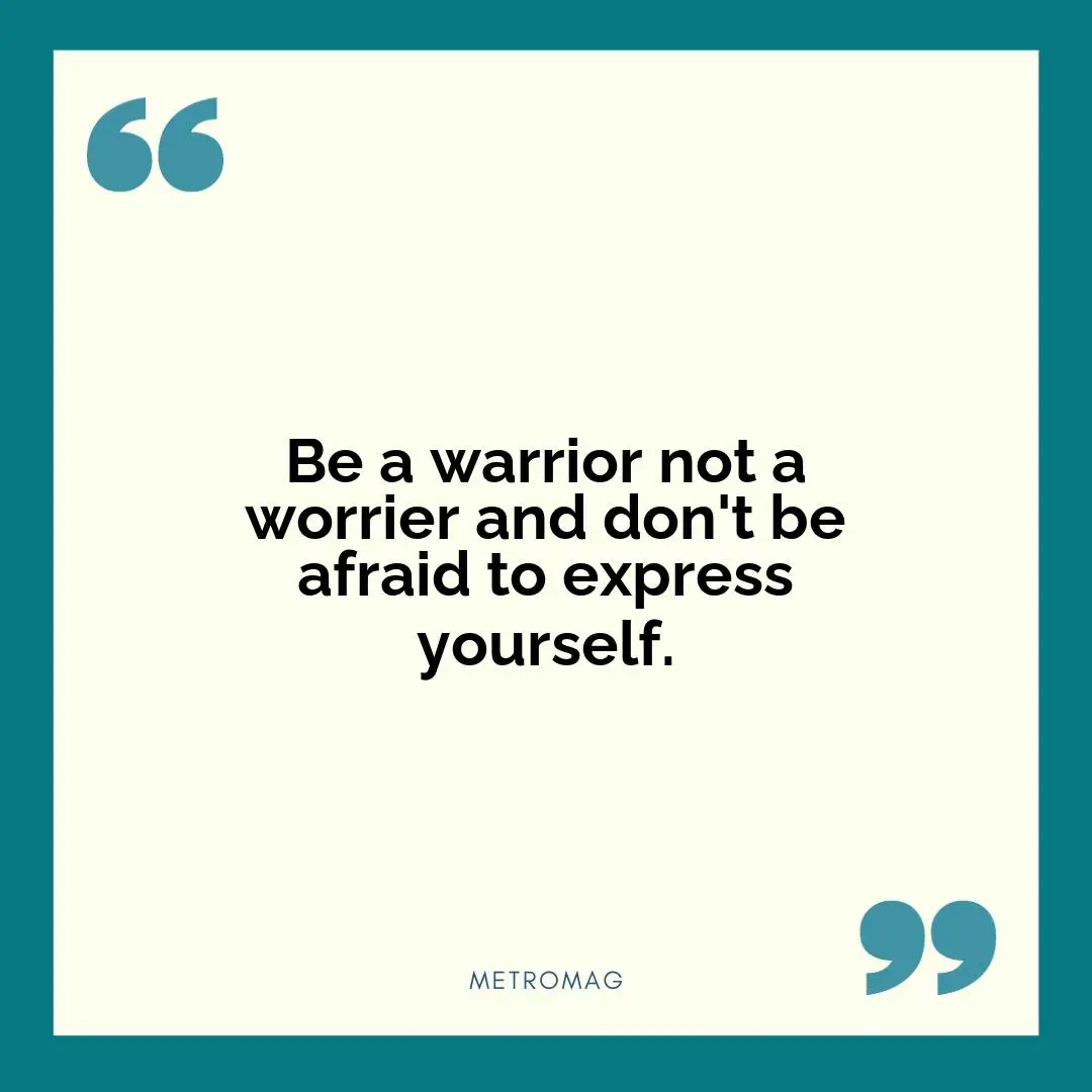 Be a warrior not a worrier and don't be afraid to express yourself.