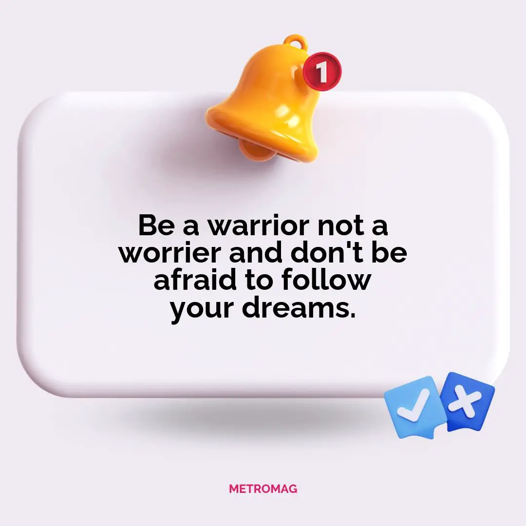 Be a warrior not a worrier and don't be afraid to follow your dreams.