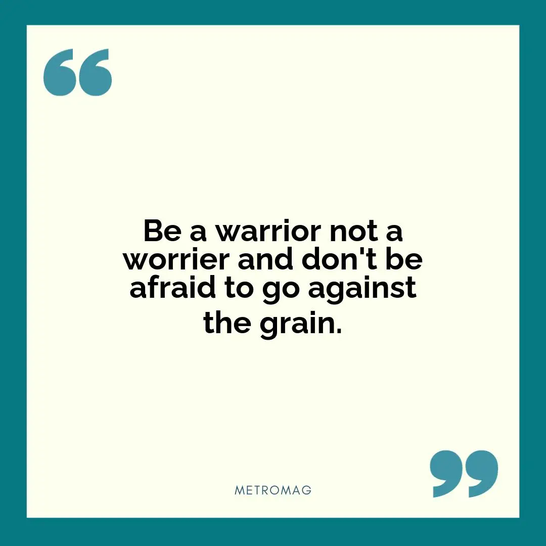 Be a warrior not a worrier and don't be afraid to go against the grain.