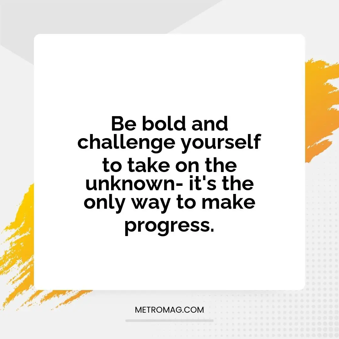 Be bold and challenge yourself to take on the unknown- it's the only way to make progress.