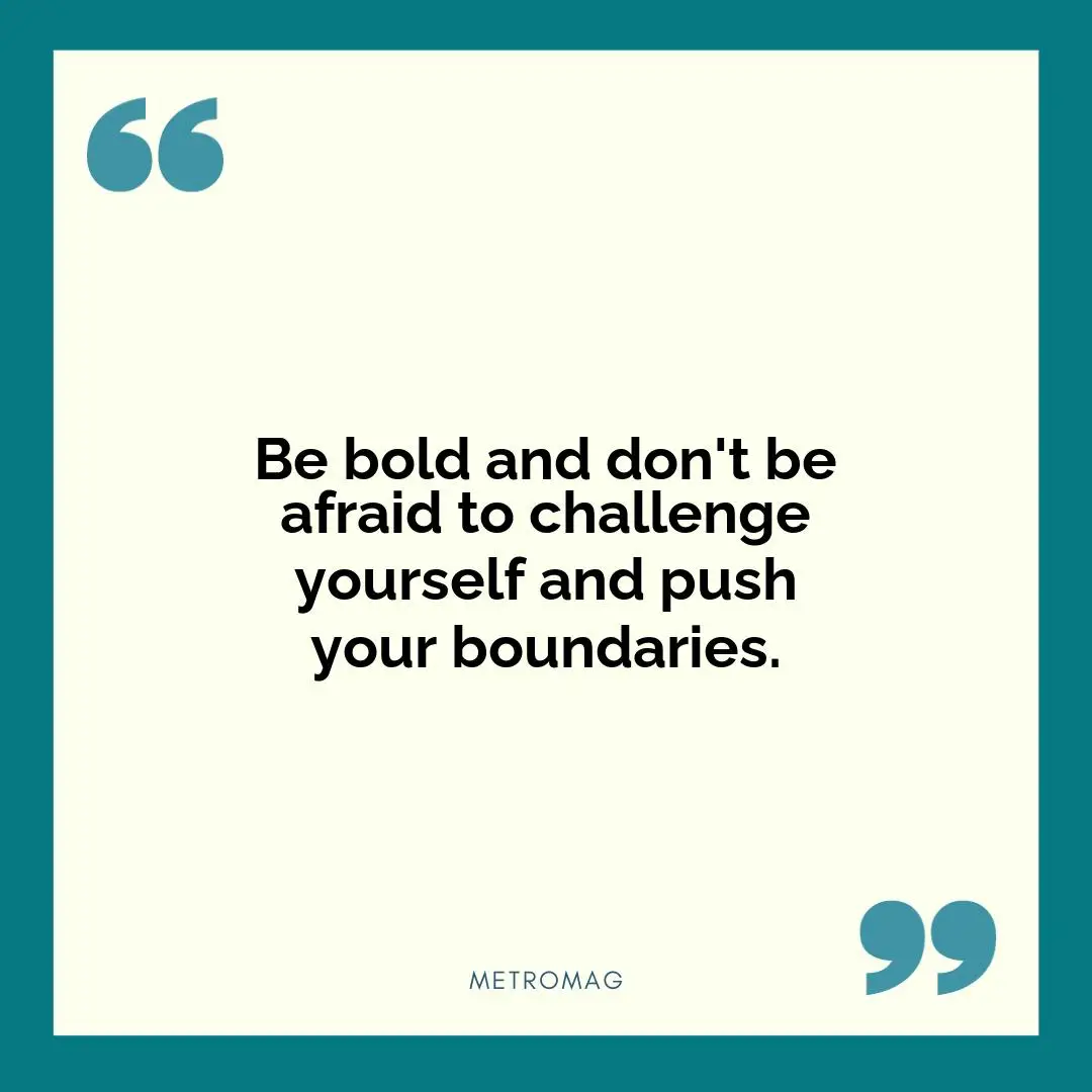 Be bold and don't be afraid to challenge yourself and push your boundaries.