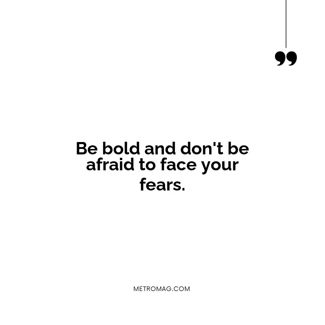 Be bold and don't be afraid to face your fears.