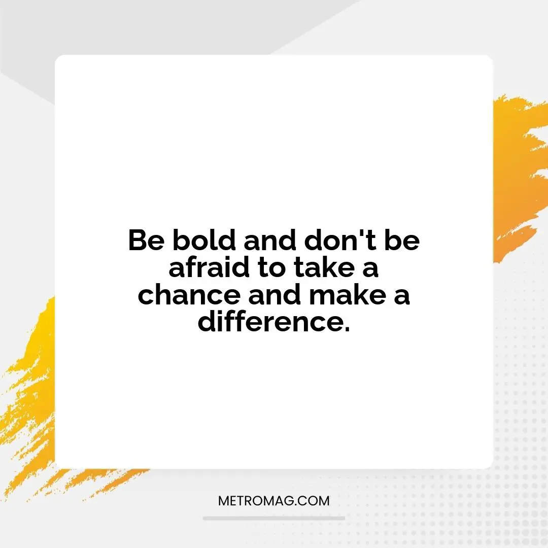 Be bold and don't be afraid to take a chance and make a difference.