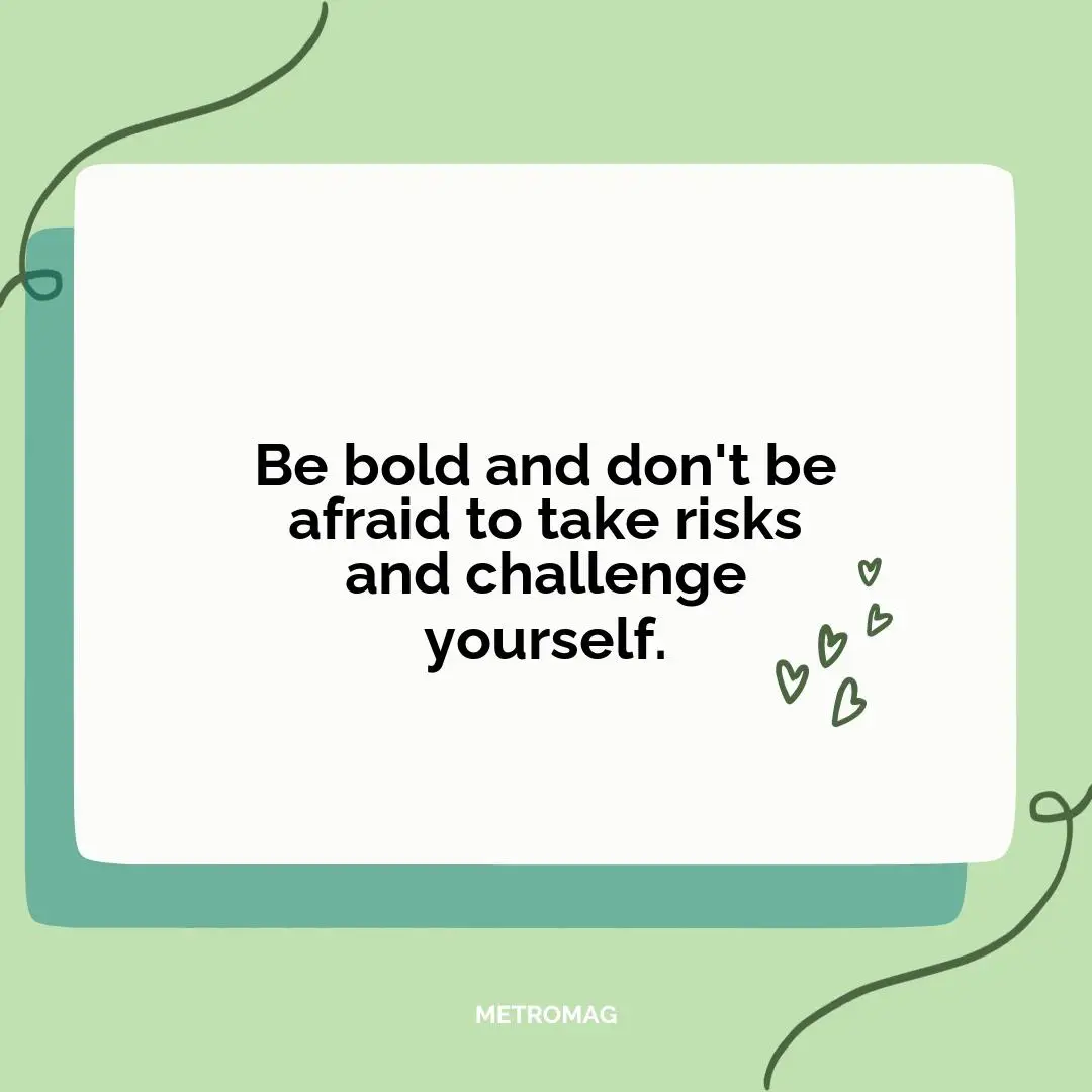 Be bold and don't be afraid to take risks and challenge yourself.