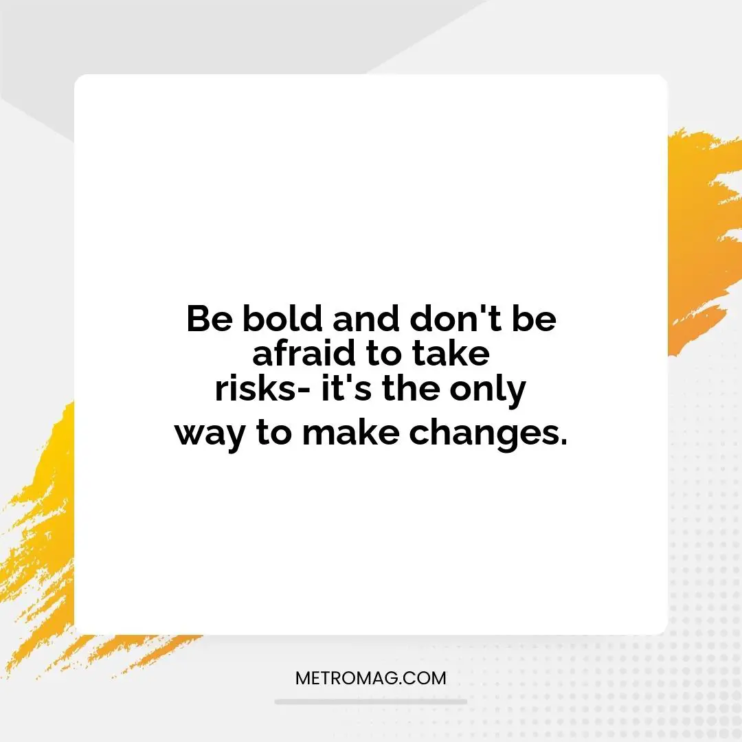 Be bold and don't be afraid to take risks- it's the only way to make changes.