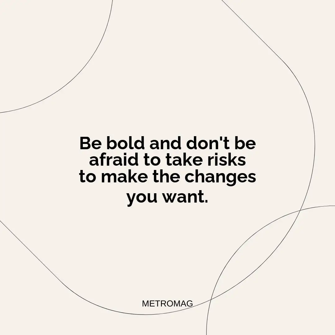 Be bold and don't be afraid to take risks to make the changes you want.