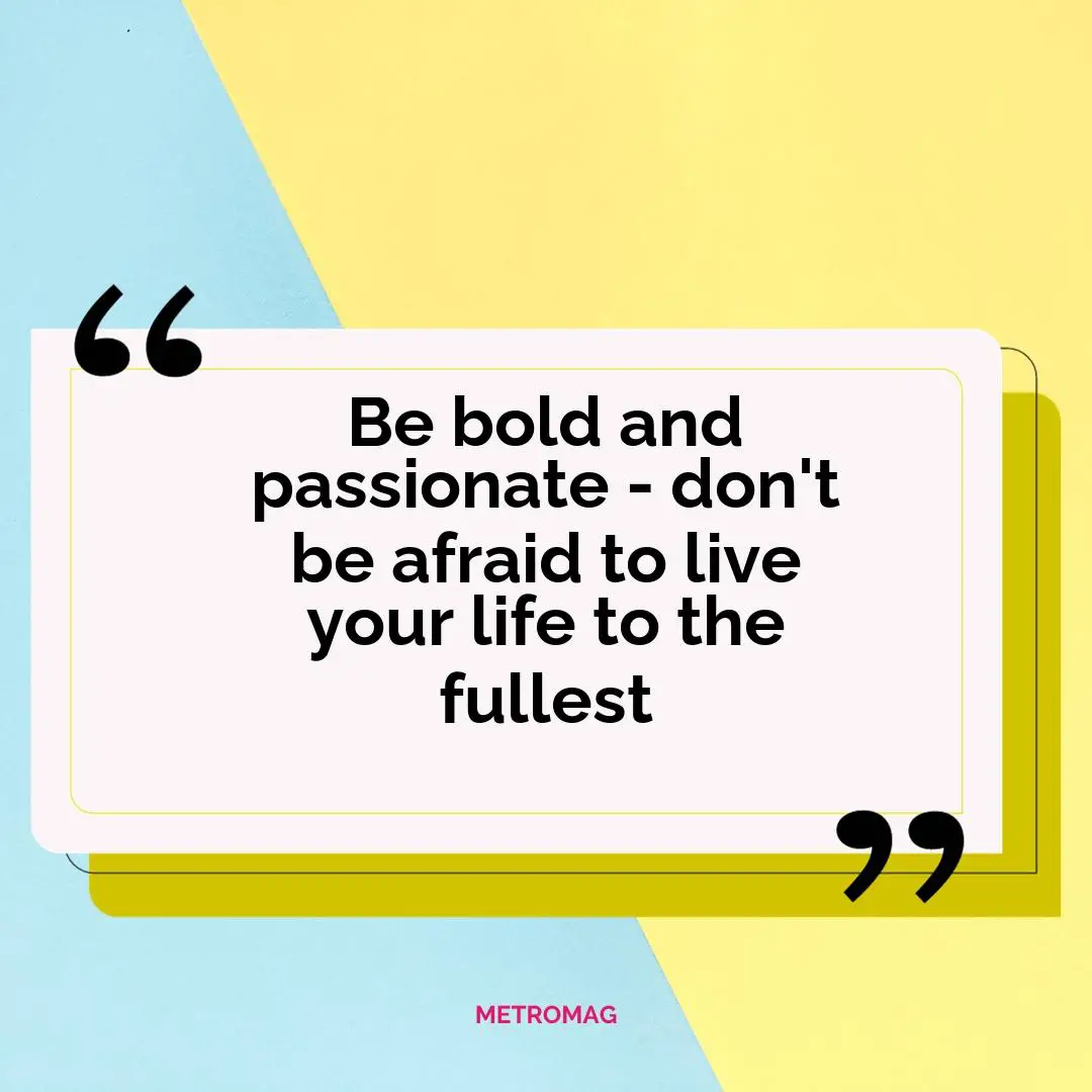Be bold and passionate - don't be afraid to live your life to the fullest