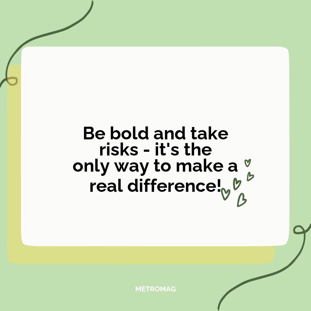 Be bold and take risks - it's the only way to make a real difference!
