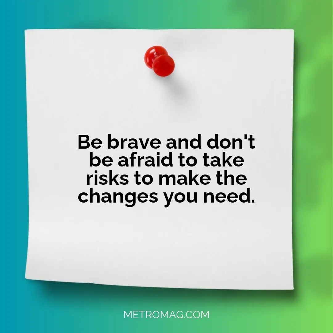 Be brave and don't be afraid to take risks to make the changes you need.