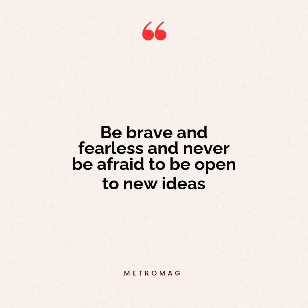 Be brave and fearless and never be afraid to be open to new ideas