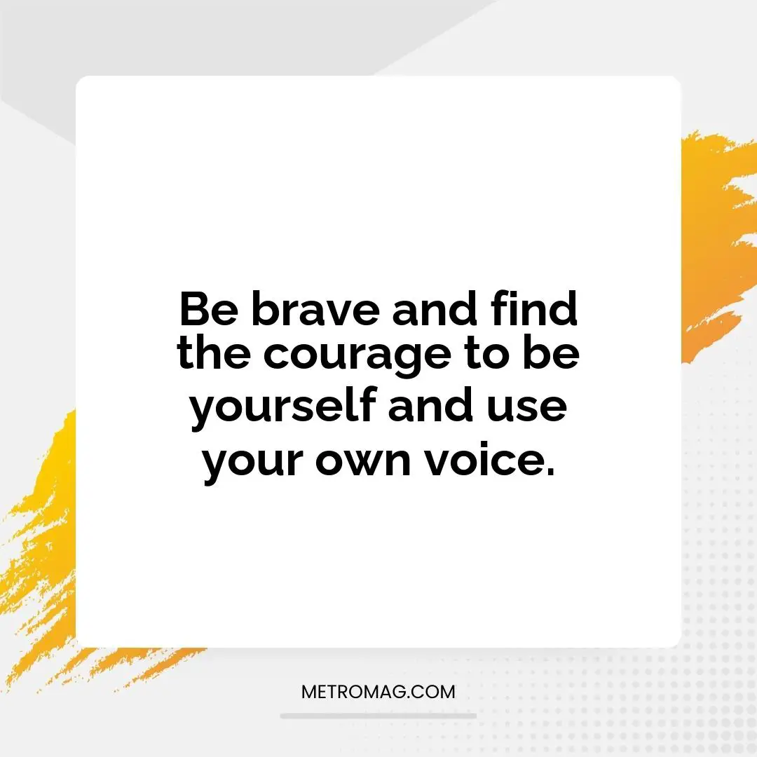 Be brave and find the courage to be yourself and use your own voice.