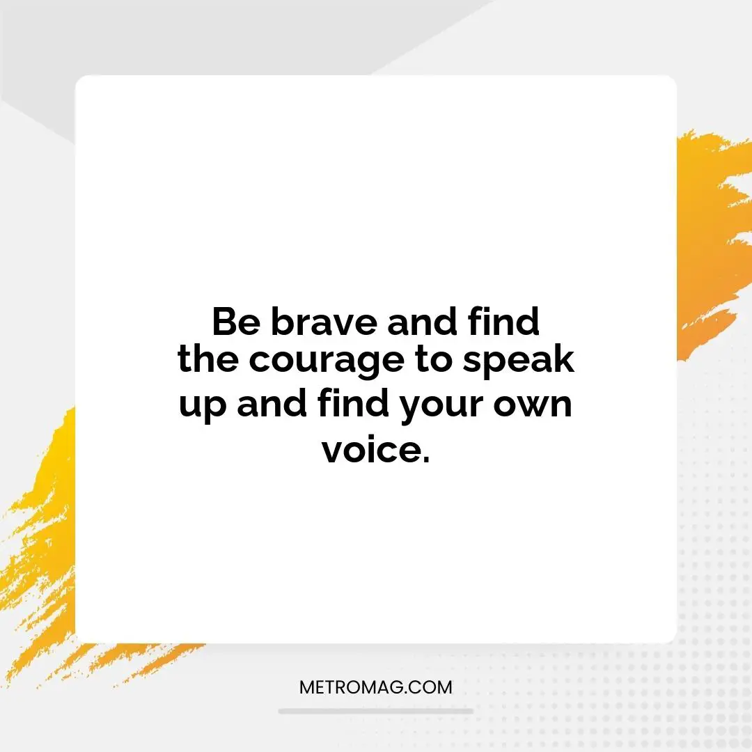 Be brave and find the courage to speak up and find your own voice.