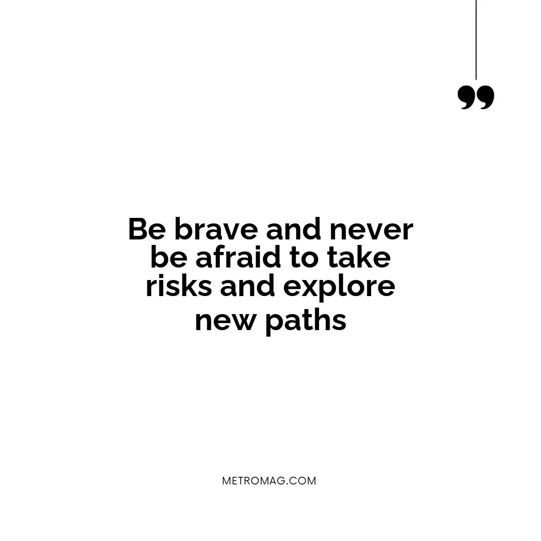 Be brave and never be afraid to take risks and explore new paths