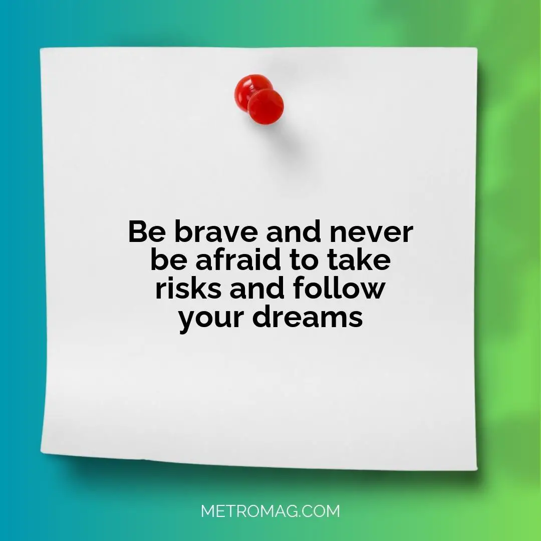 Be brave and never be afraid to take risks and follow your dreams