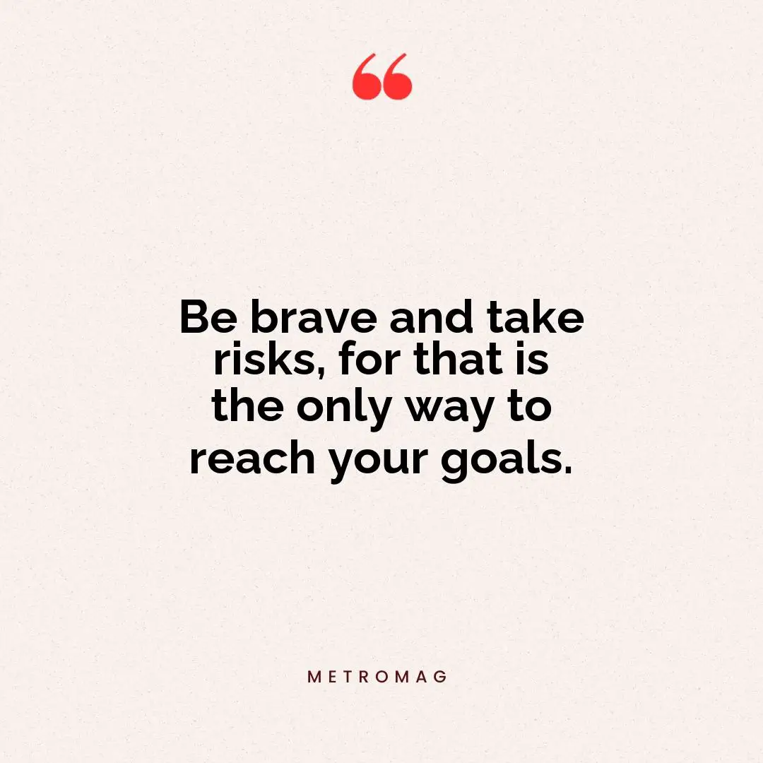 Be brave and take risks, for that is the only way to reach your goals.