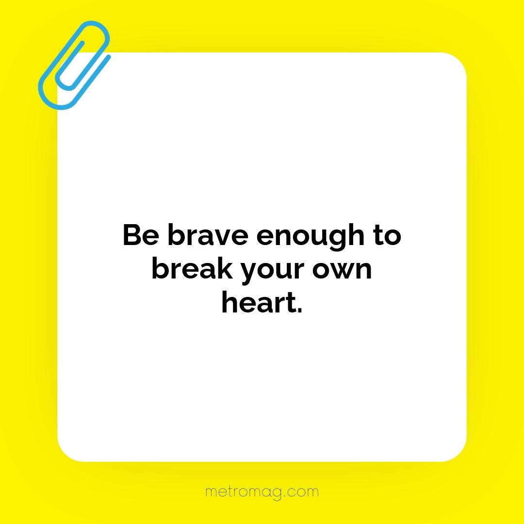Be brave enough to break your own heart.
