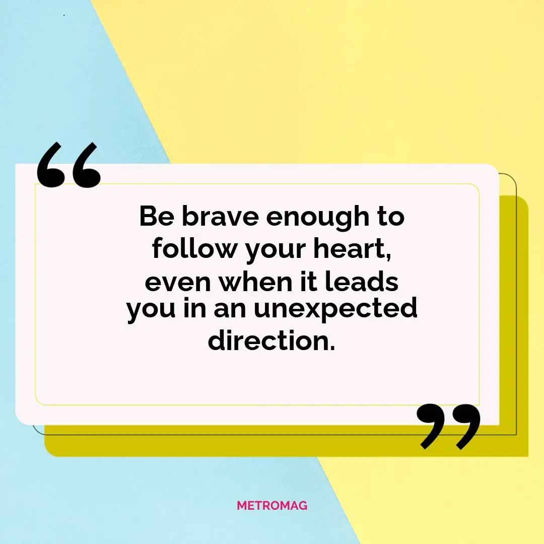 Be brave enough to follow your heart, even when it leads you in an unexpected direction.