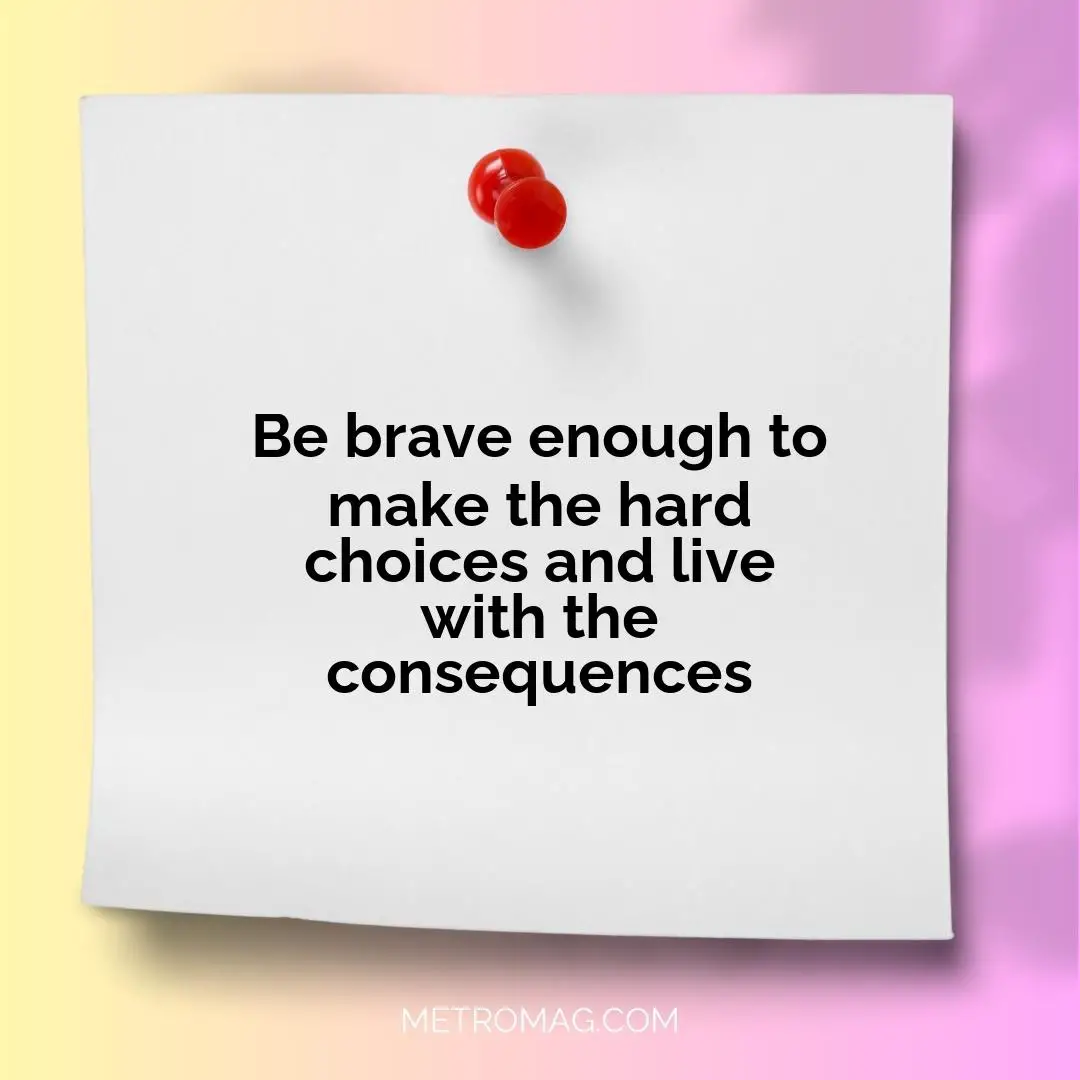 Be brave enough to make the hard choices and live with the consequences