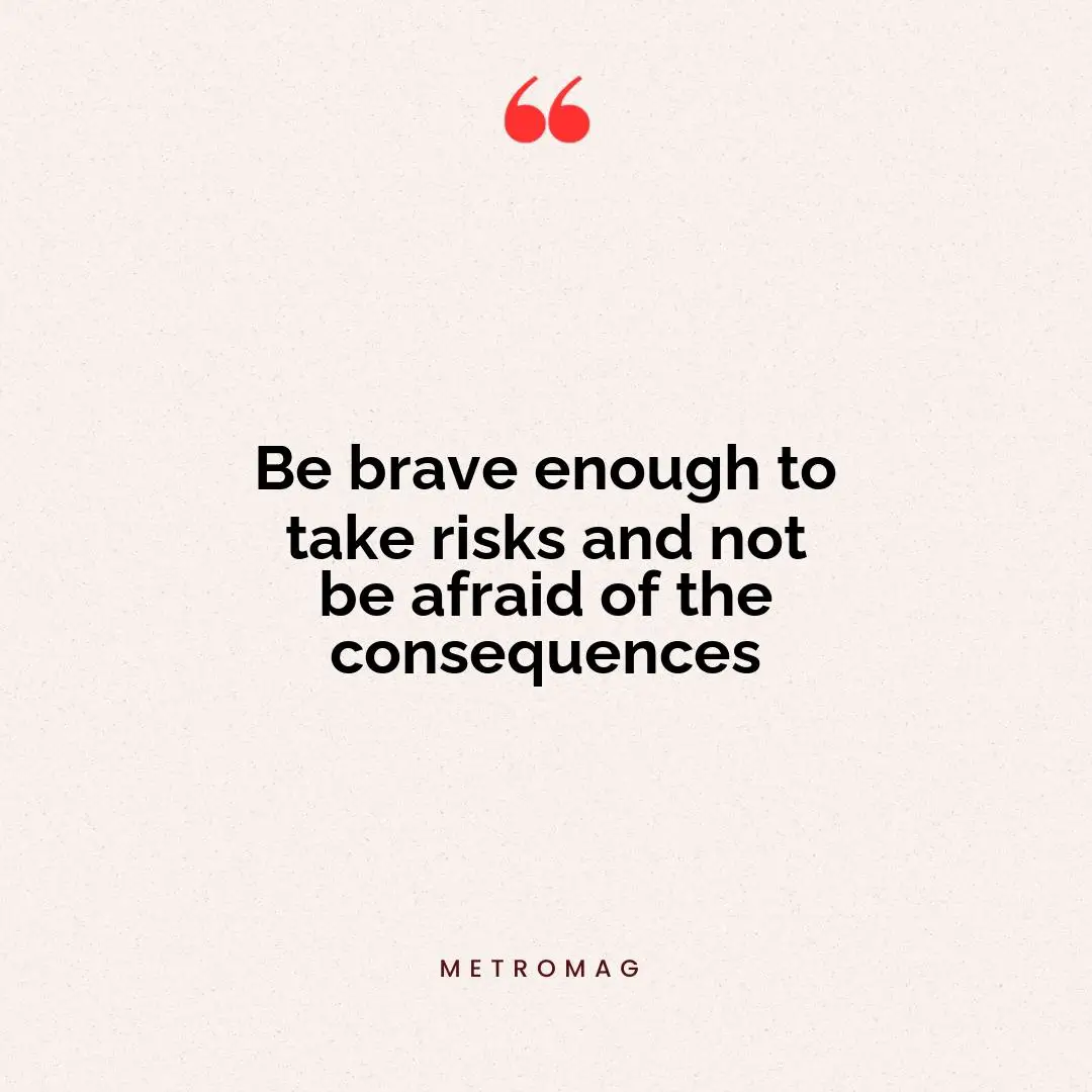 Be brave enough to take risks and not be afraid of the consequences