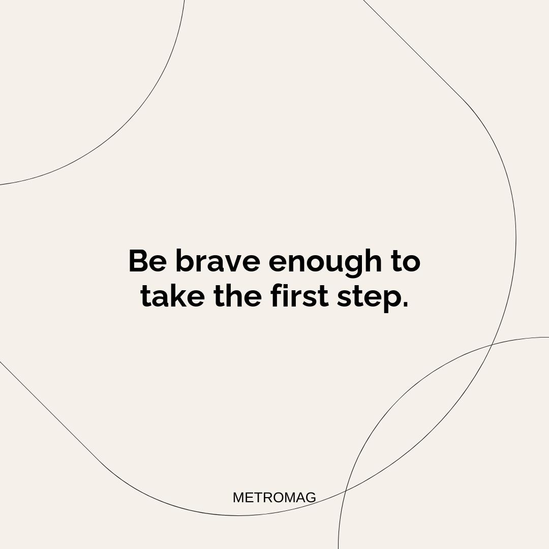 Be brave enough to take the first step.