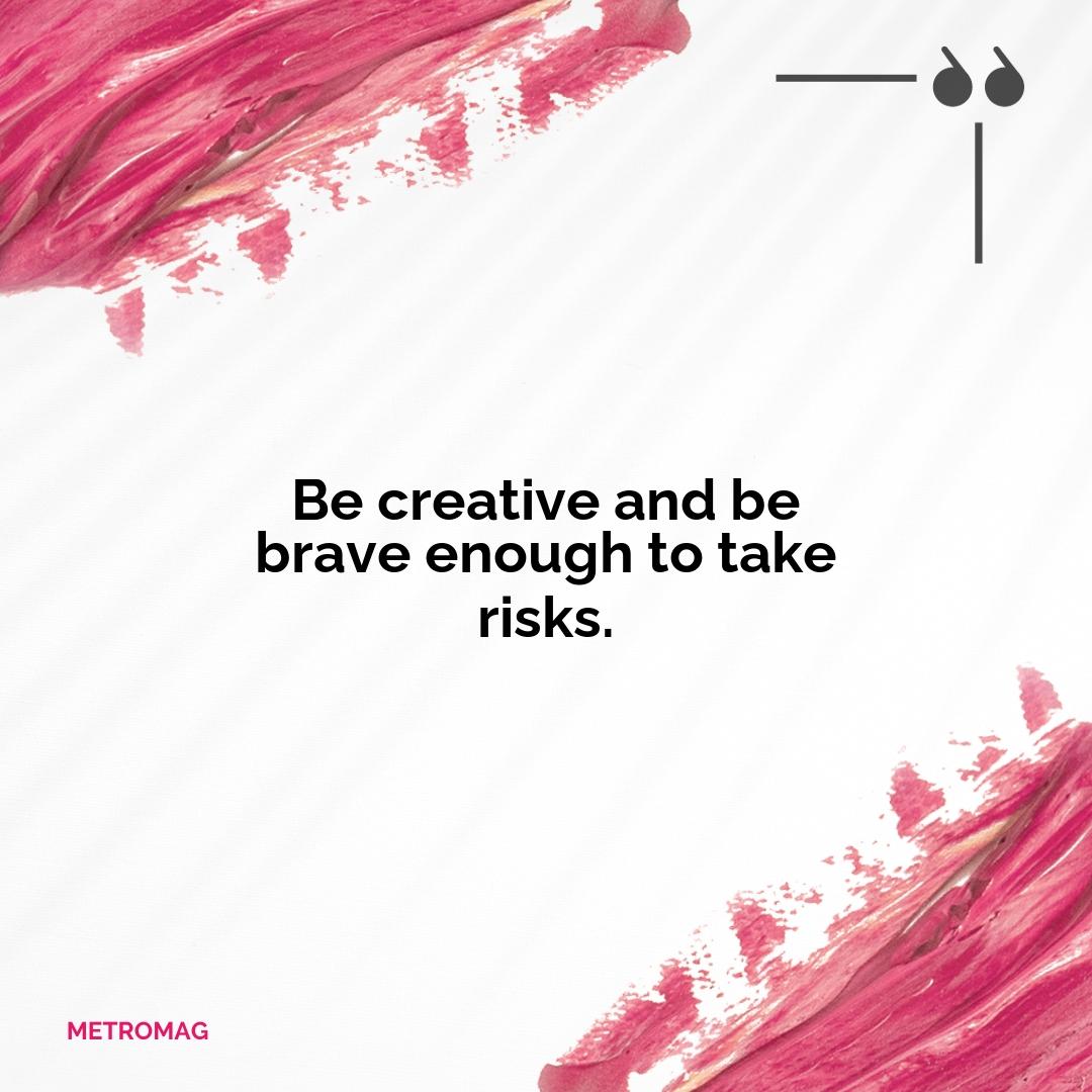 Be creative and be brave enough to take risks.