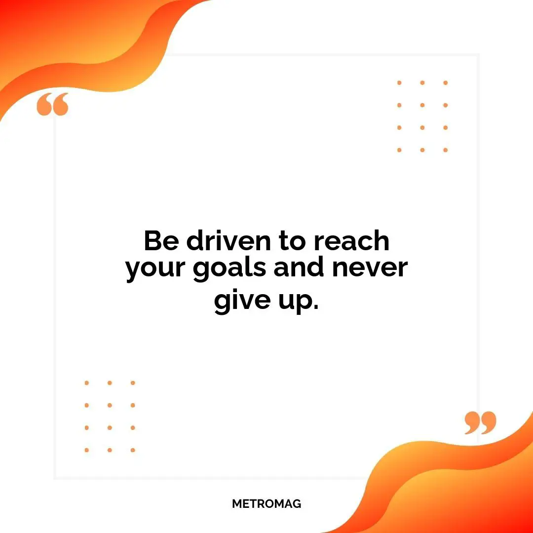 Be driven to reach your goals and never give up.