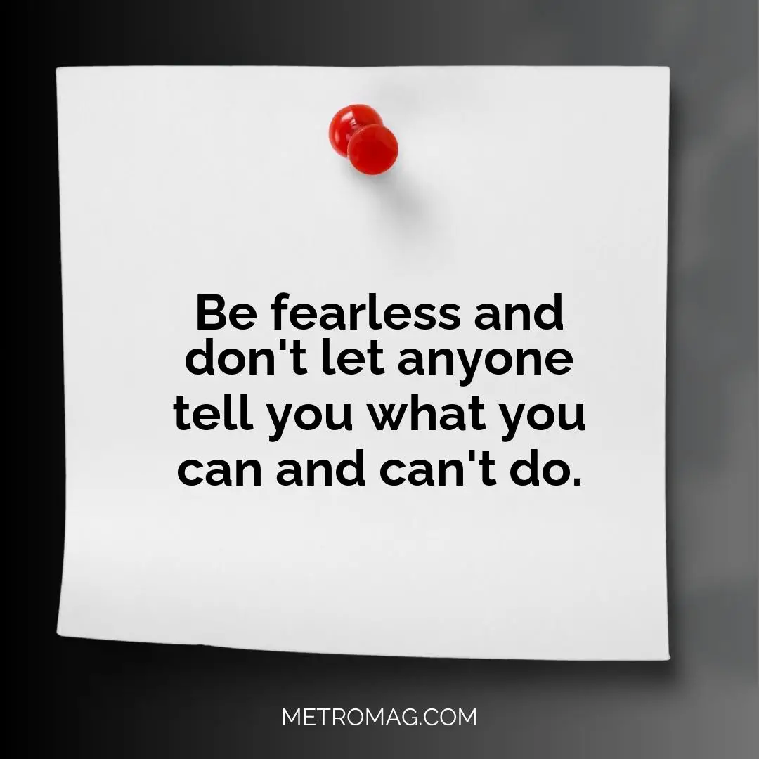 Be fearless and don't let anyone tell you what you can and can't do.
