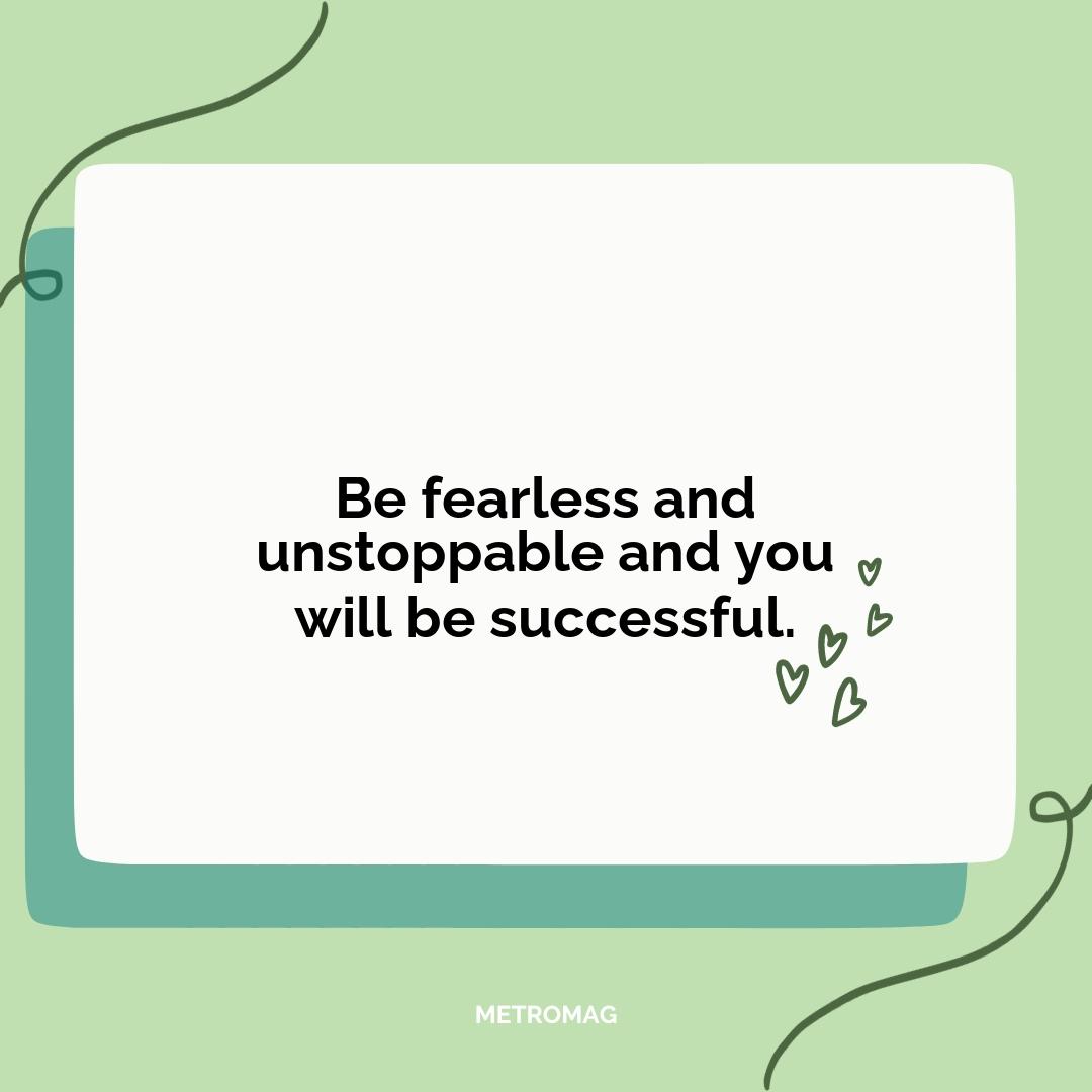 Be fearless and unstoppable and you will be successful.