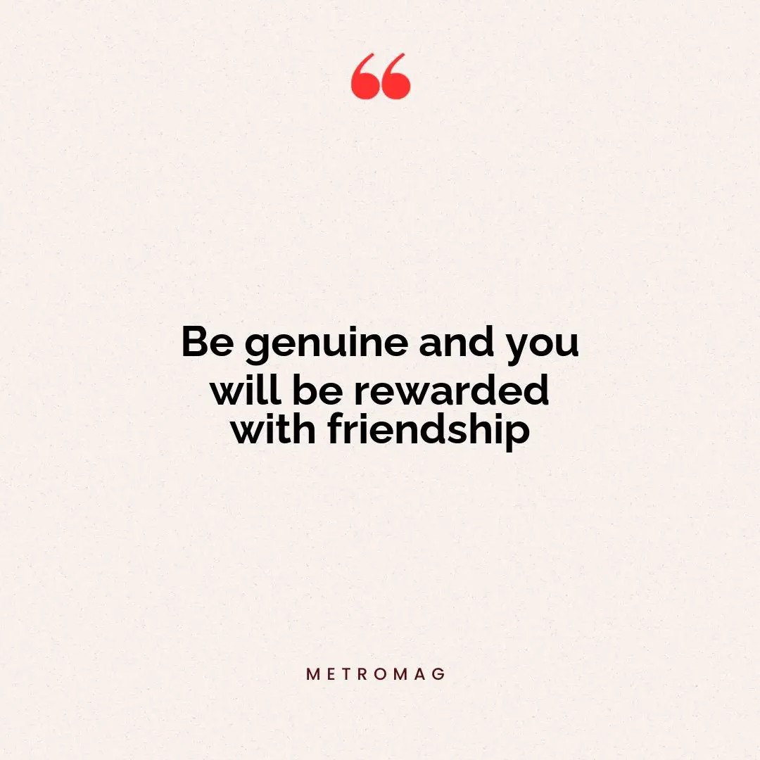 Be genuine and you will be rewarded with friendship