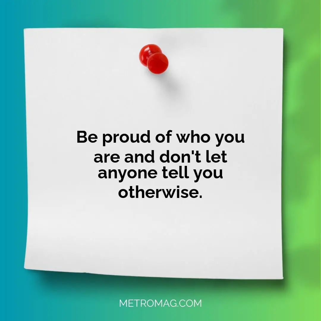 Be proud of who you are and don't let anyone tell you otherwise.