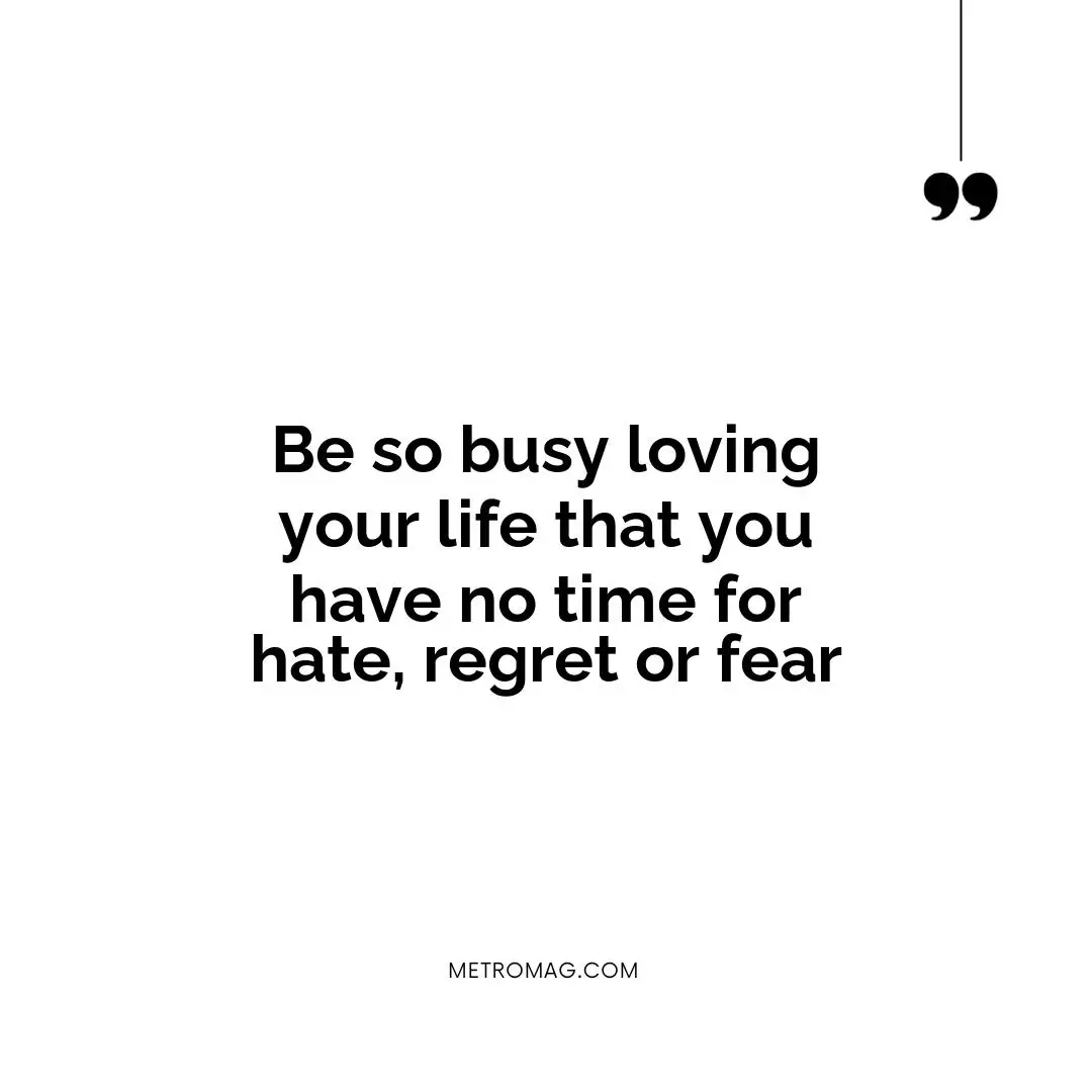Be so busy loving your life that you have no time for hate, regret or fear