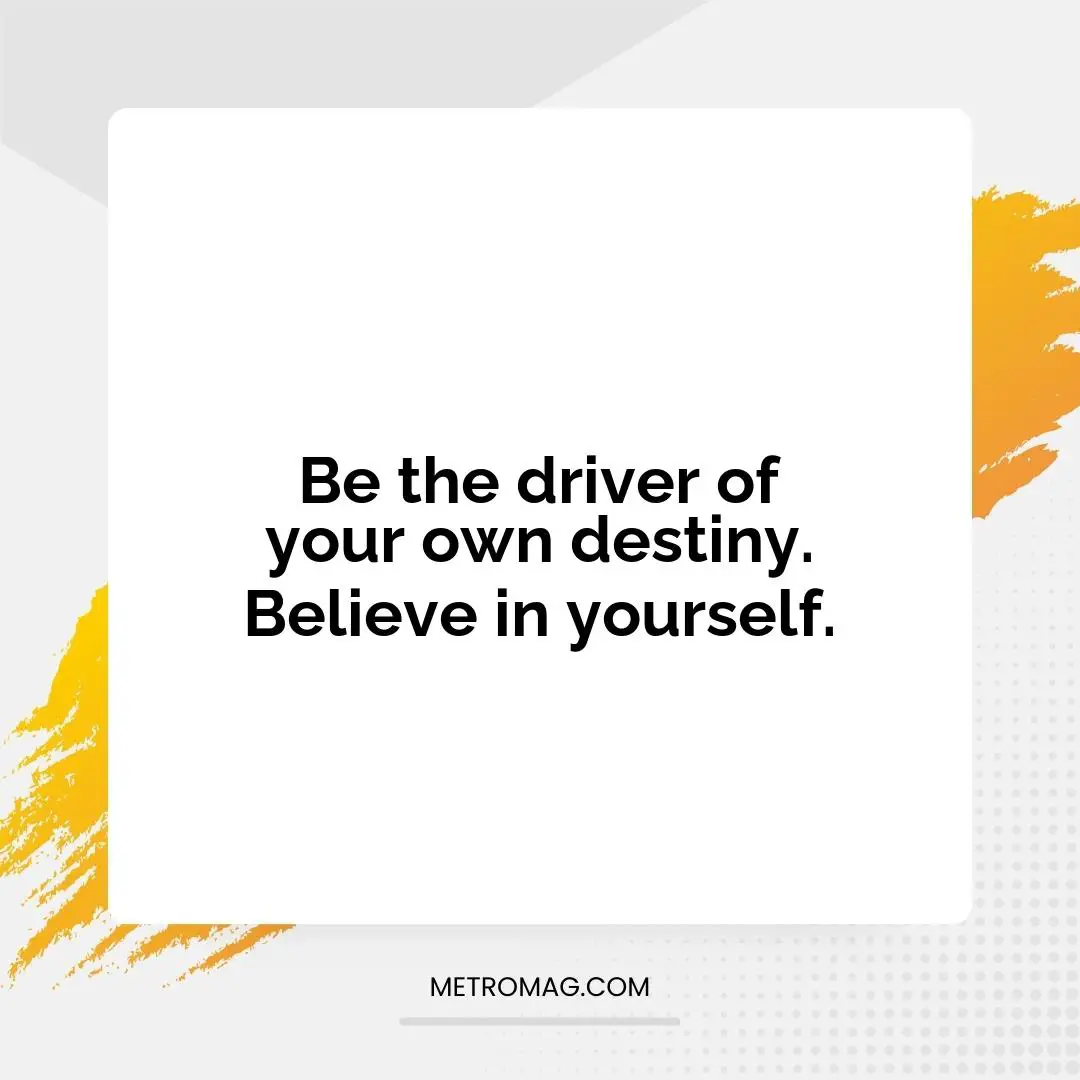 Be the driver of your own destiny. Believe in yourself.