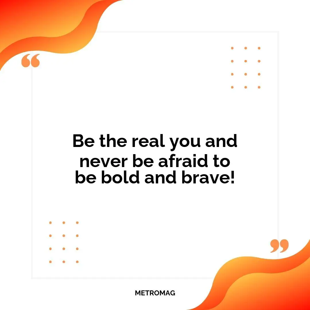 Be the real you and never be afraid to be bold and brave!
