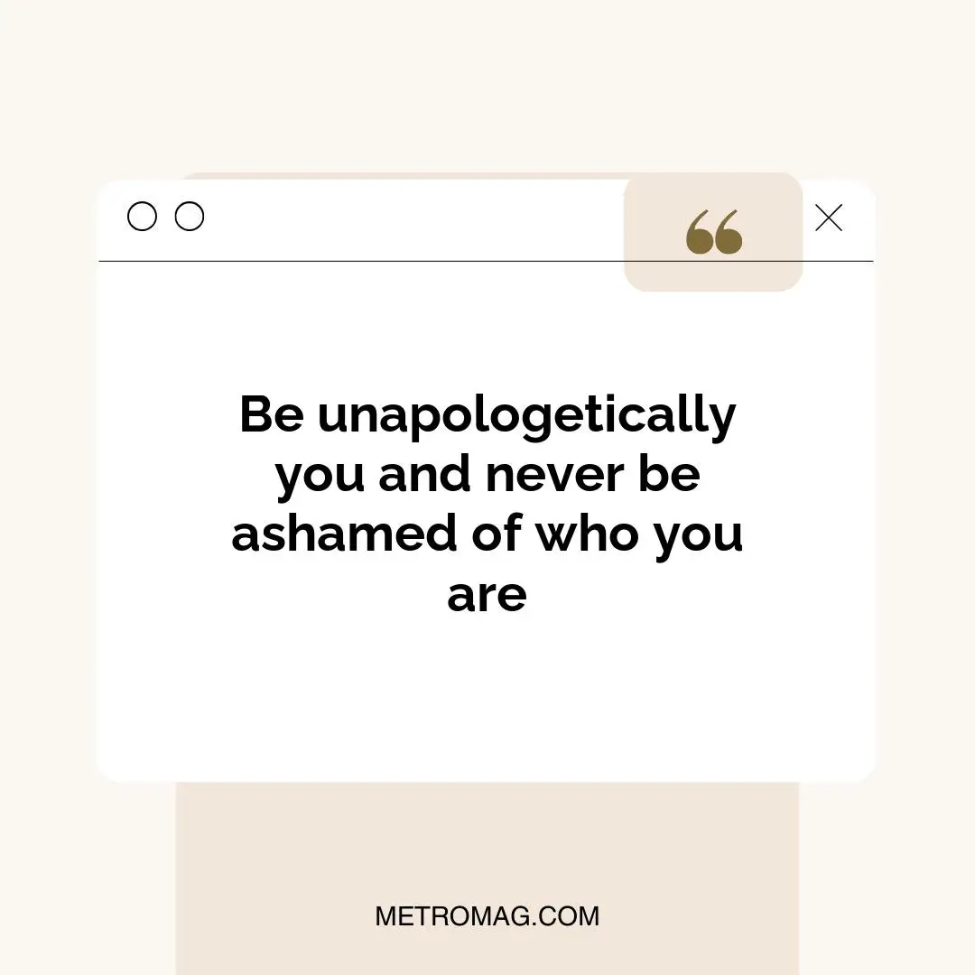 Be unapologetically you and never be ashamed of who you are