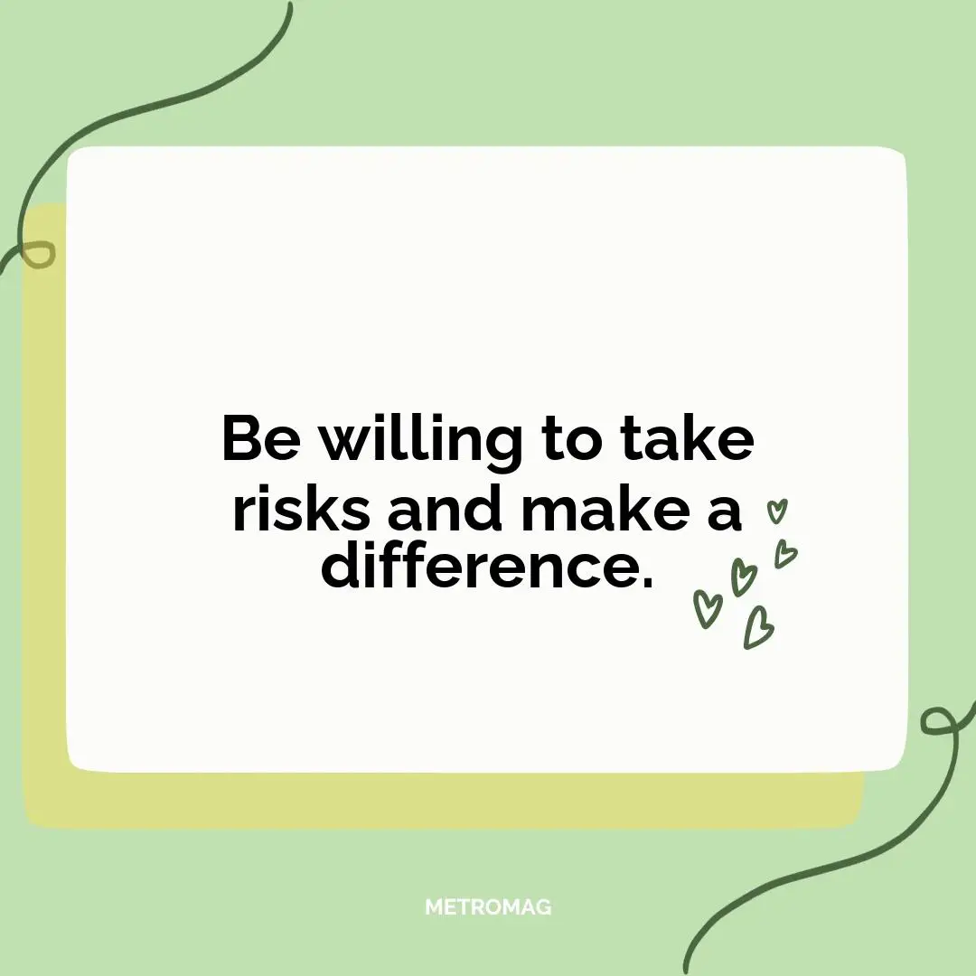 Be willing to take risks and make a difference.