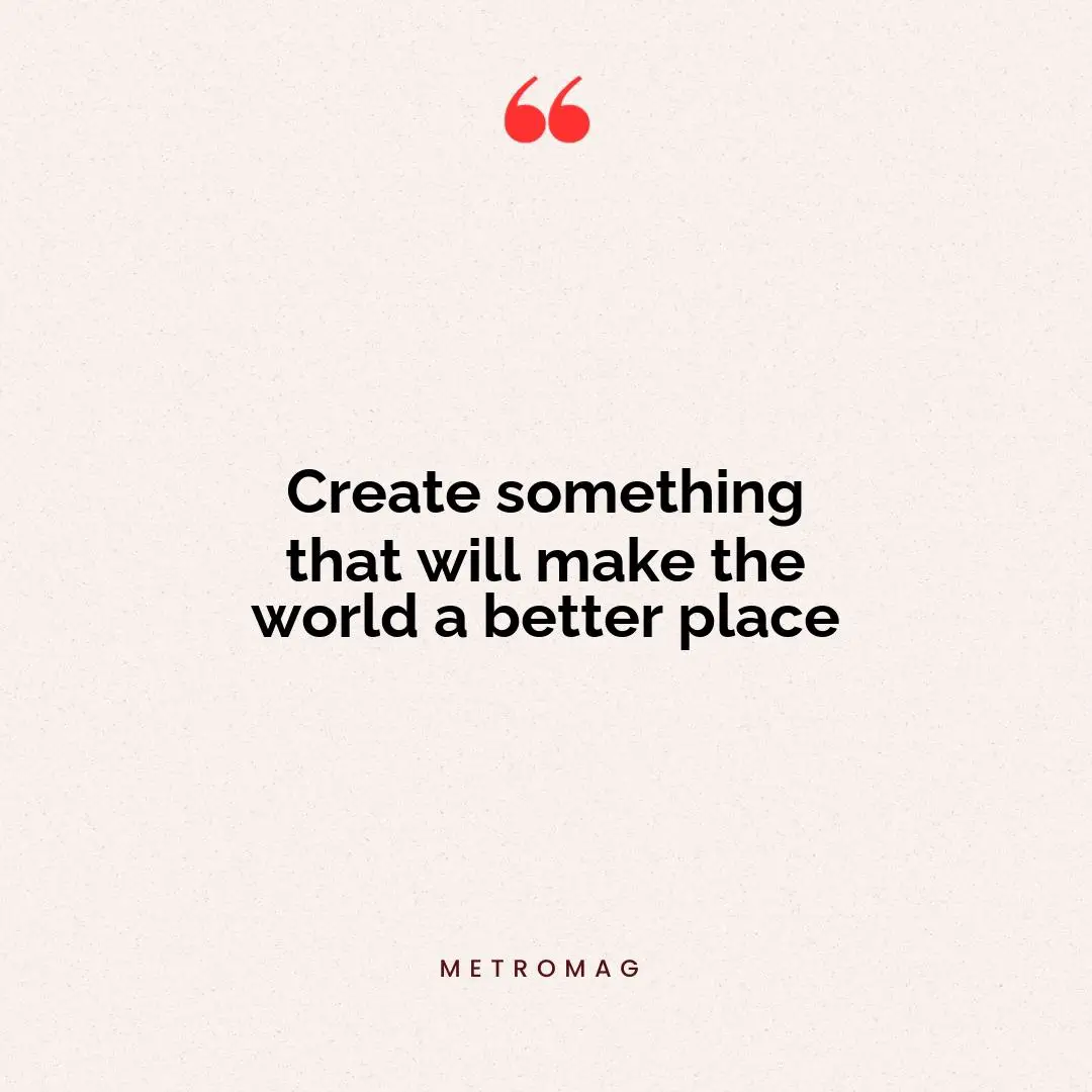 Create something that will make the world a better place